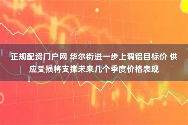 正规配资门户网 华尔街进一步上调铝目标价 供应受损将支撑未来几个季度价格表现