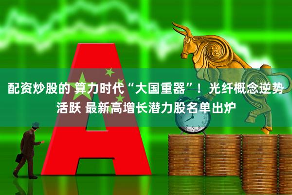 配资炒股的 算力时代“大国重器”！光纤概念逆势活跃 最新高增长潜力股名单出炉