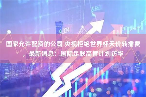 国家允许配资的公司 央视拒绝世界杯天价转播费，最新消息：国际足联高管计划访华