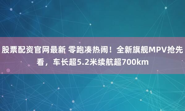 股票配资官网最新 零跑凑热闹！全新旗舰MPV抢先看，车长超5.2米续航超700km