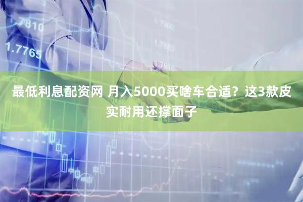 最低利息配资网 月入5000买啥车合适？这3款皮实耐用还撑面子