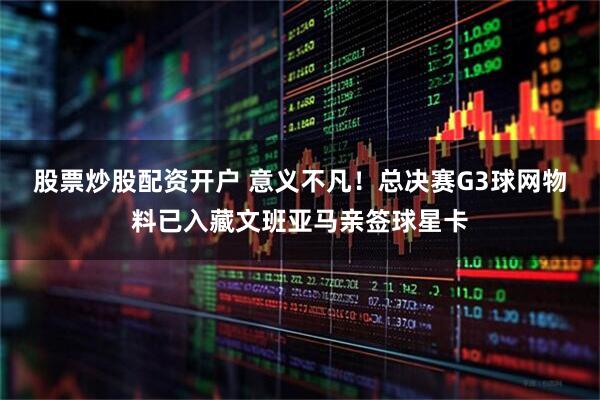 股票炒股配资开户 意义不凡！总决赛G3球网物料已入藏文班亚马亲签球星卡