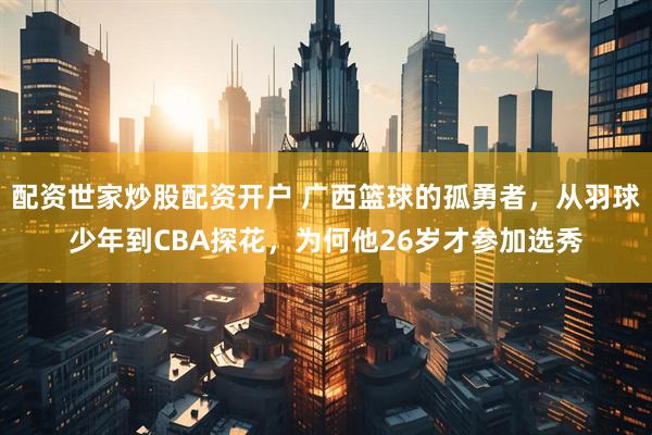 配资世家炒股配资开户 广西篮球的孤勇者，从羽球少年到CBA探花，为何他26岁才参加选秀