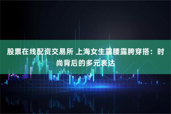 股票在线配资交易所 上海女生露腰露胯穿搭：时尚背后的多元表达
