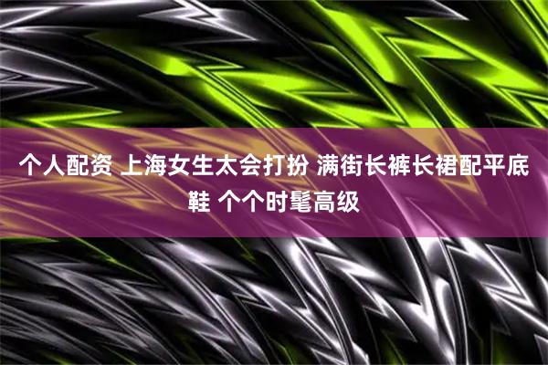 个人配资 上海女生太会打扮 满街长裤长裙配平底鞋 个个时髦高级