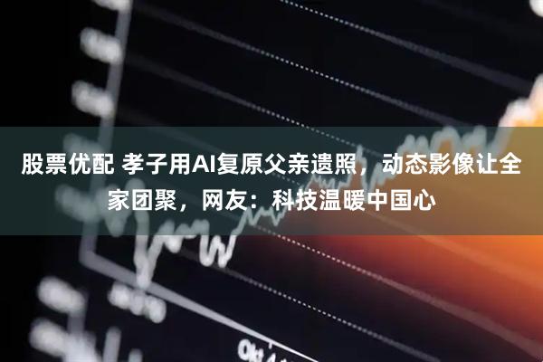 股票优配 孝子用AI复原父亲遗照，动态影像让全家团聚，网友：科技温暖中国心