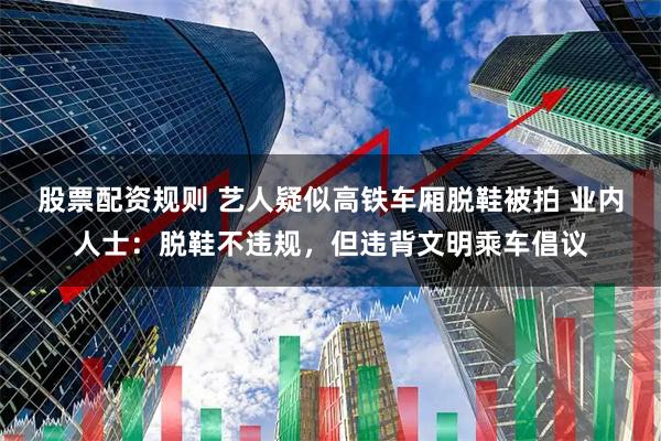 股票配资规则 艺人疑似高铁车厢脱鞋被拍 业内人士：脱鞋不违规，但违背文明乘车倡议