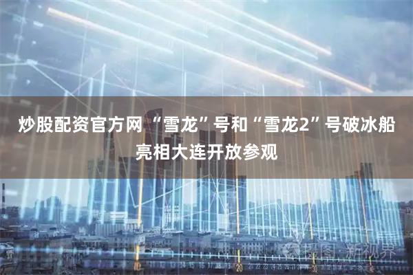 炒股配资官方网 “雪龙”号和“雪龙2”号破冰船亮相大连开放参观