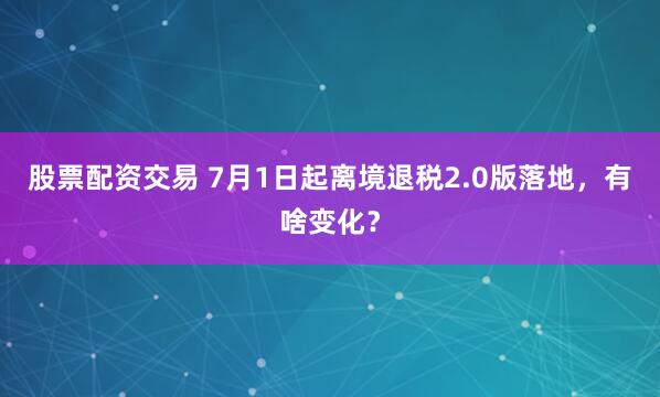 股票配资交易 7月1日起离境退税2.0版落地，有啥变化？