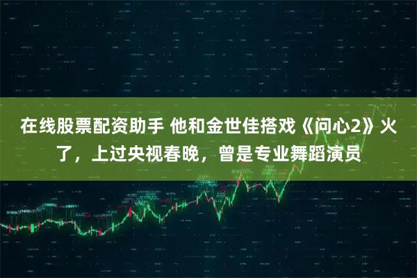 在线股票配资助手 他和金世佳搭戏《问心2》火了，上过央视春晚，曾是专业舞蹈演员