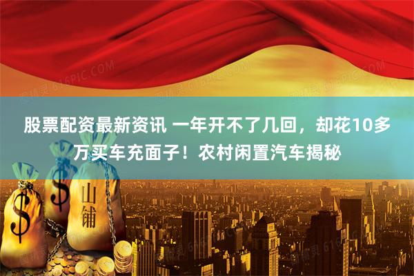 股票配资最新资讯 一年开不了几回，却花10多万买车充面子！农村闲置汽车揭秘