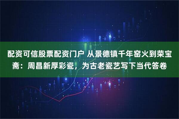 配资可信股票配资门户 从景德镇千年窑火到荣宝斋:周昌新厚彩瓷,为古老瓷艺写下当代答卷