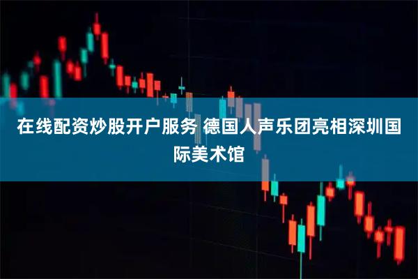 在线配资炒股开户服务 德国人声乐团亮相深圳国际美术馆